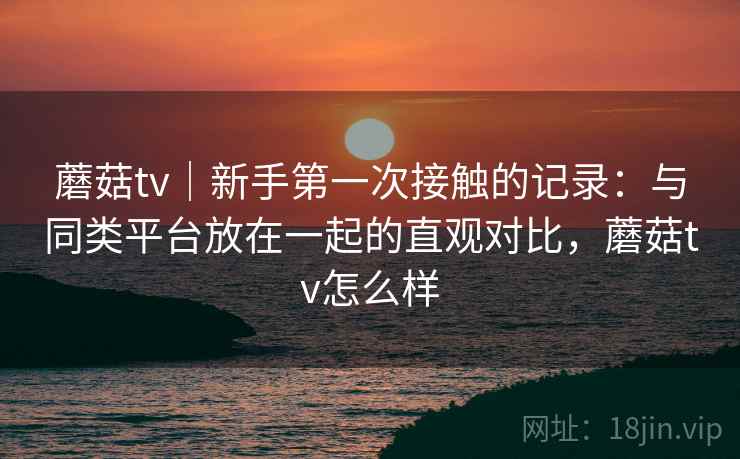 蘑菇tv｜新手第一次接触的记录：与同类平台放在一起的直观对比，蘑菇tv怎么样  第1张