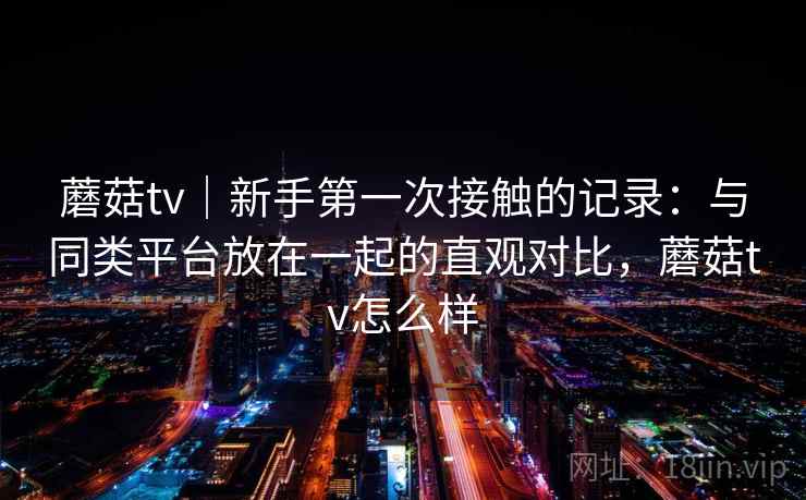 蘑菇tv｜新手第一次接触的记录：与同类平台放在一起的直观对比，蘑菇tv怎么样  第2张